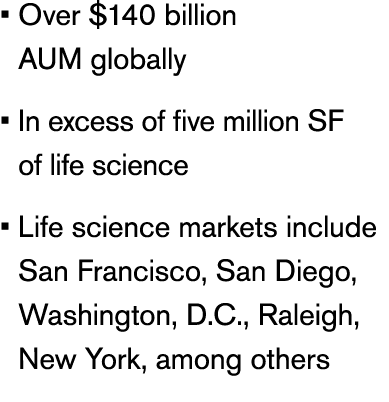 • Over $140 billion AUM globally • In excess of five million SF of life science • Life science markets include San Fr...